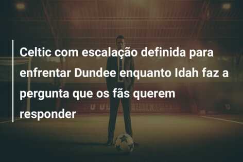Celtic com escalação definida para enfrentar Dundee enquanto Idah faz a pergunta que os fãs querem responder