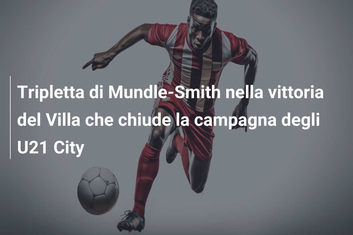 Tripletta di Mundle-Smith nella vittoria del Villa che chiude la campagna degli U21 City
