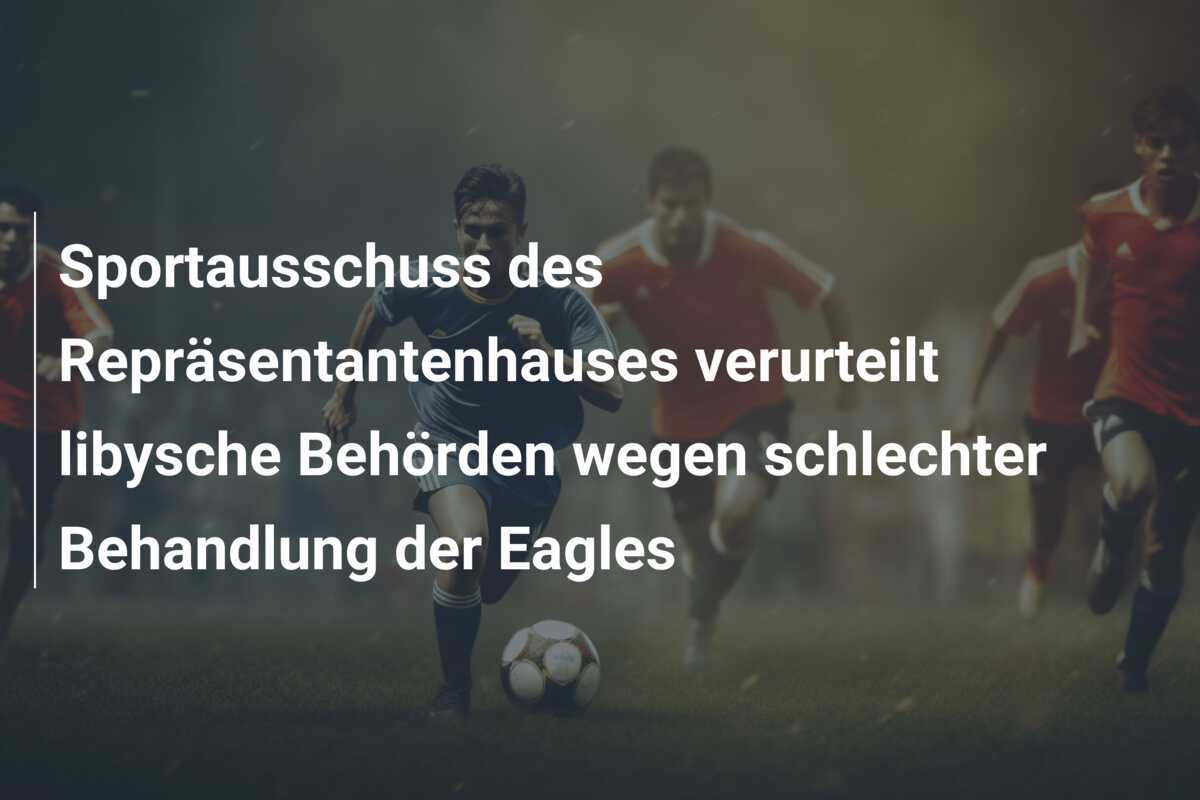 Sportausschuss des Repräsentantenhauses verurteilt libysche Behörden wegen schlechter Behandlung der Eagles