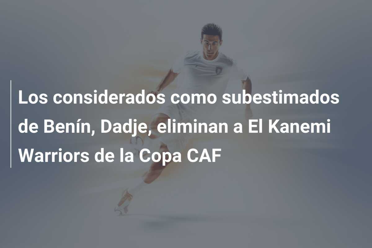 Los considerados como subestimados de Benín, Dadje, eliminan a El Kanemi Warriors de la Copa CAF