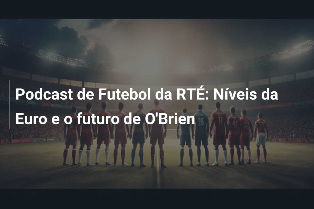 Podcast de Futebol da RTÉ: Níveis da Euro e o futuro de O’Brien