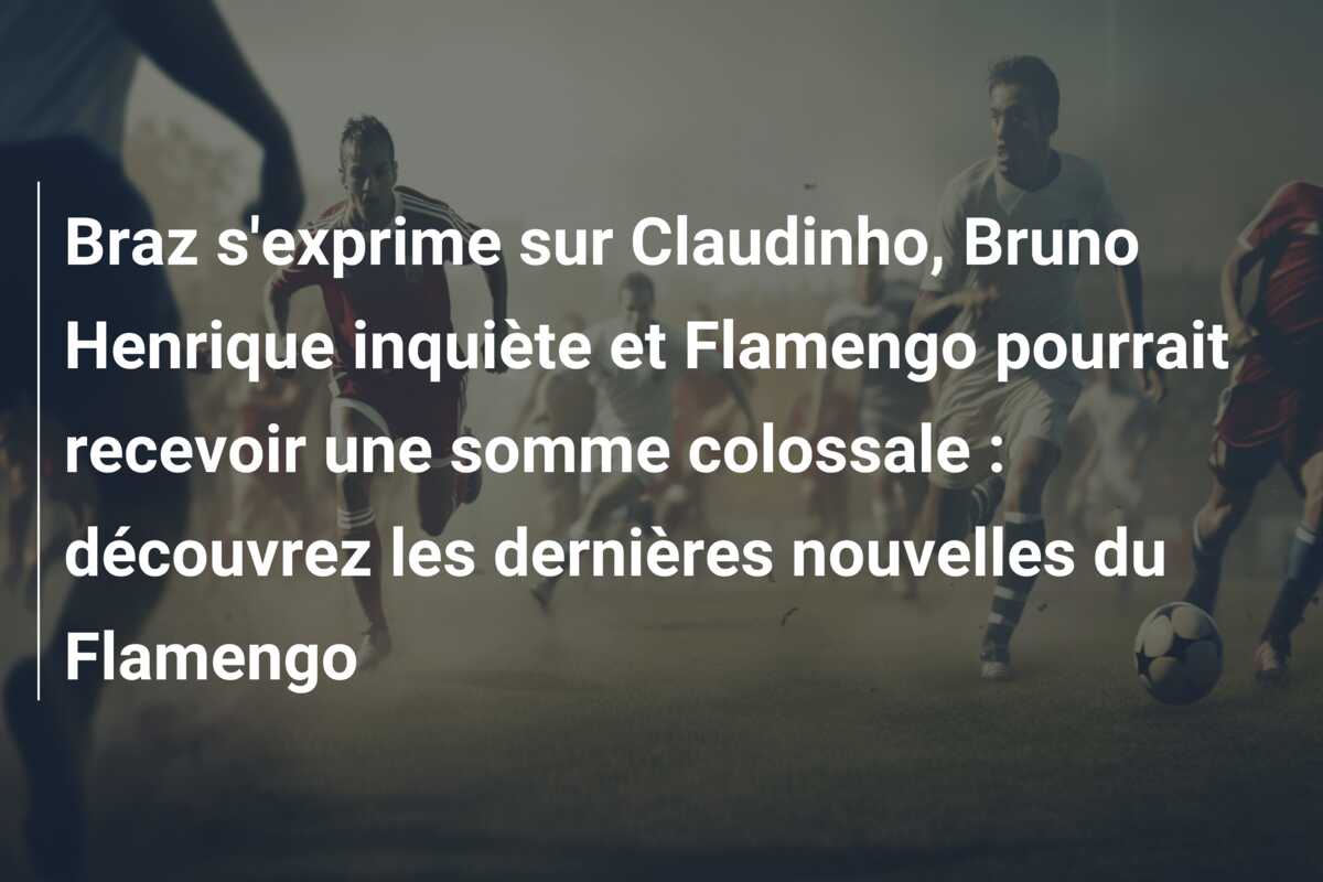 Braz s’exprime sur Claudinho, Bruno Henrique inquiète et Flamengo pourrait recevoir une somme colossale : découvrez les dernières nouvelles du Flamengo