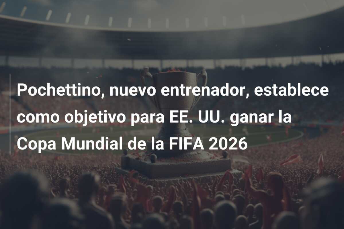 Pochettino, nuevo entrenador, establece como objetivo para EE. UU. ganar la Copa Mundial de la FIFA 2026