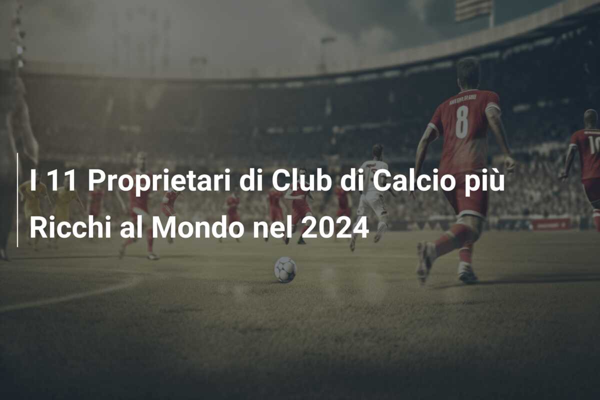 I 11 Proprietari di Club di Calcio più Ricchi al Mondo nel 2024
