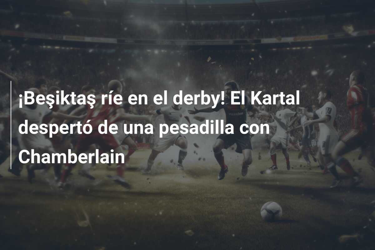 ¡Beşiktaş ríe en el derby! El Kartal despertó de una pesadilla con Chamberlain