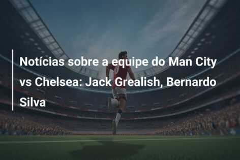 Notícias sobre a equipe do Man City vs Chelsea: Jack Grealish, Bernardo Silva
