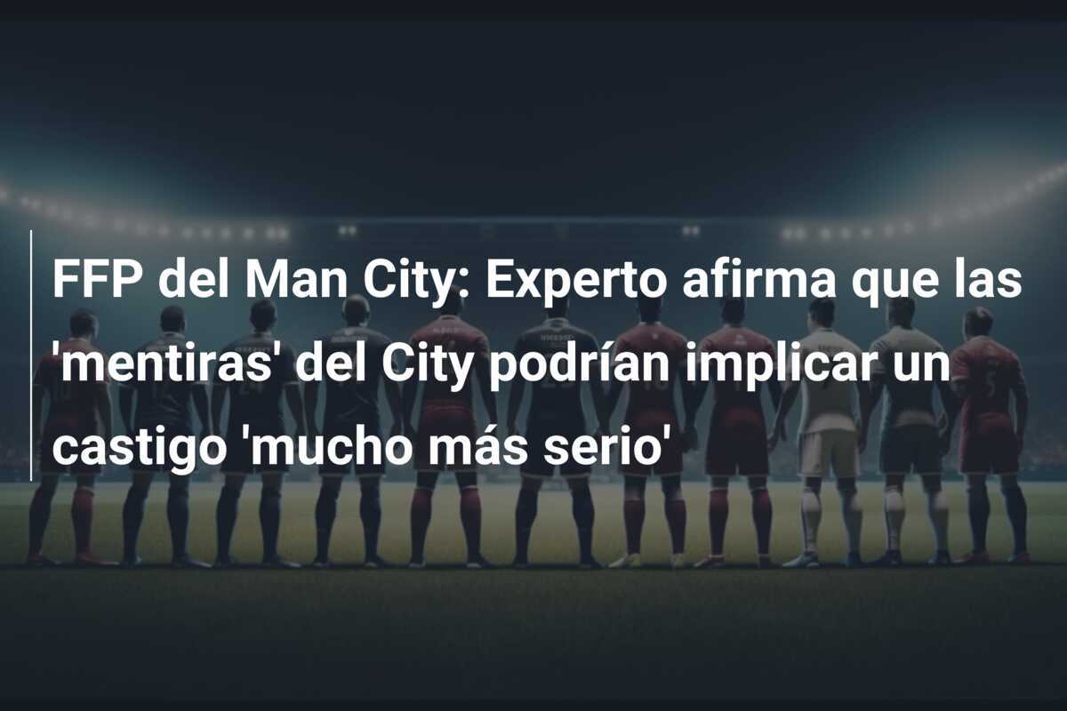 FFP del Man City: Experto afirma que las 'mentiras' del City podrían implicar un castigo 'mucho más serio'