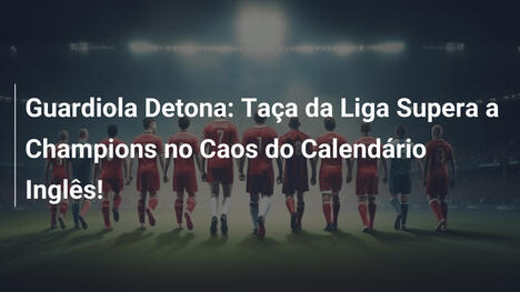Guardiola Detona: Taça da Liga Supera a Champions no Caos do Calendário Inglês!