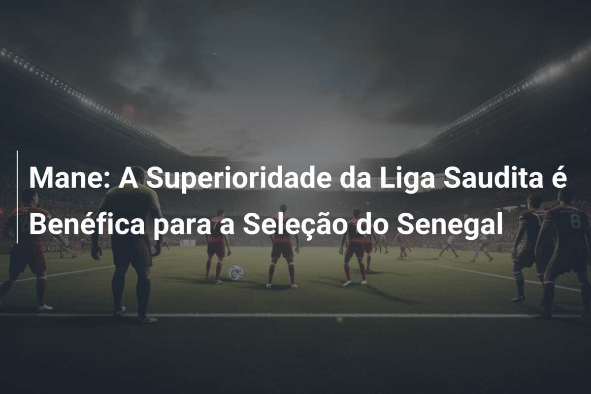 Mane: A Superioridade da Liga Saudita é Benéfica para a Seleção do Senegal