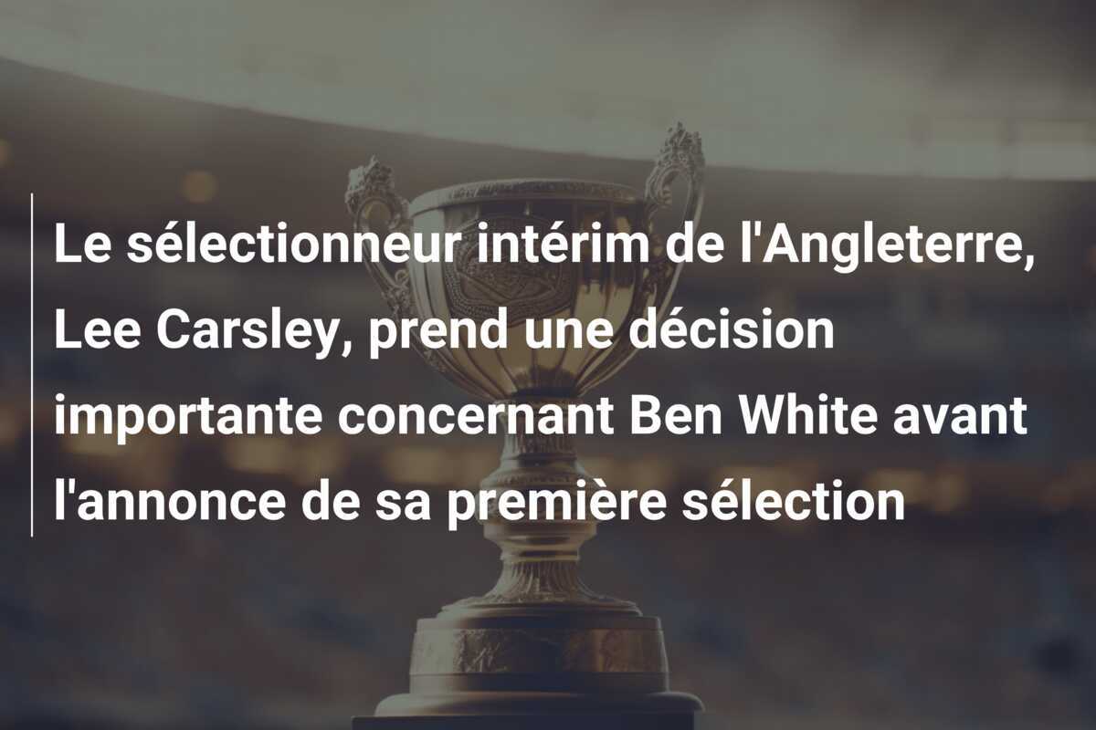 Le sélectionneur intérim de l’Angleterre, Lee Carsley, prend une décision importante concernant Ben White avant l’annonce de sa première sélection