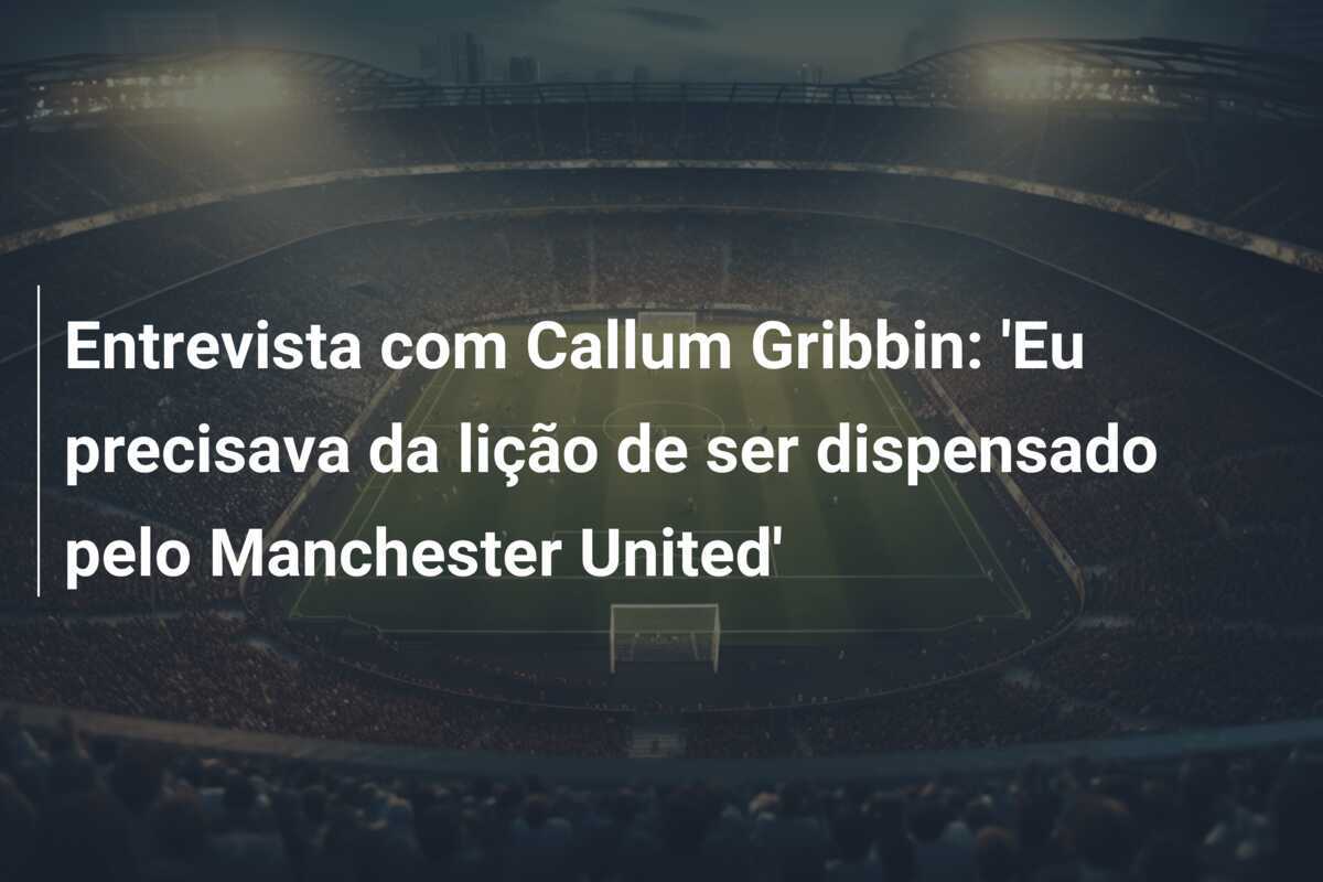 Entrevista com Callum Gribbin: 'Eu precisava da lição de ser dispensado pelo Manchester United'