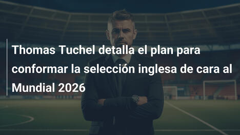 Thomas Tuchel detalla el plan para conformar la selección inglesa de cara al Mundial 2026