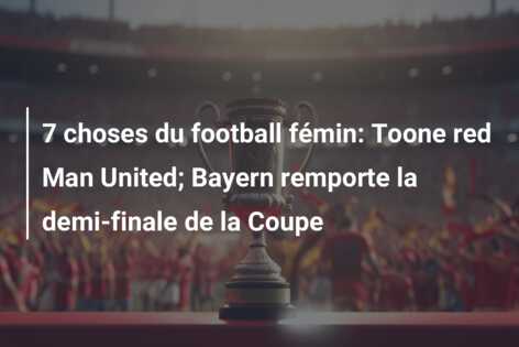7 choses du football fémin: Toone red Man United; Bayern remporte la demi-finale de la Coupe