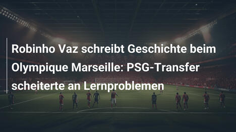 Robinho Vaz schreibt Geschichte beim Olympique Marseille: PSG-Transfer scheiterte an Lernproblemen