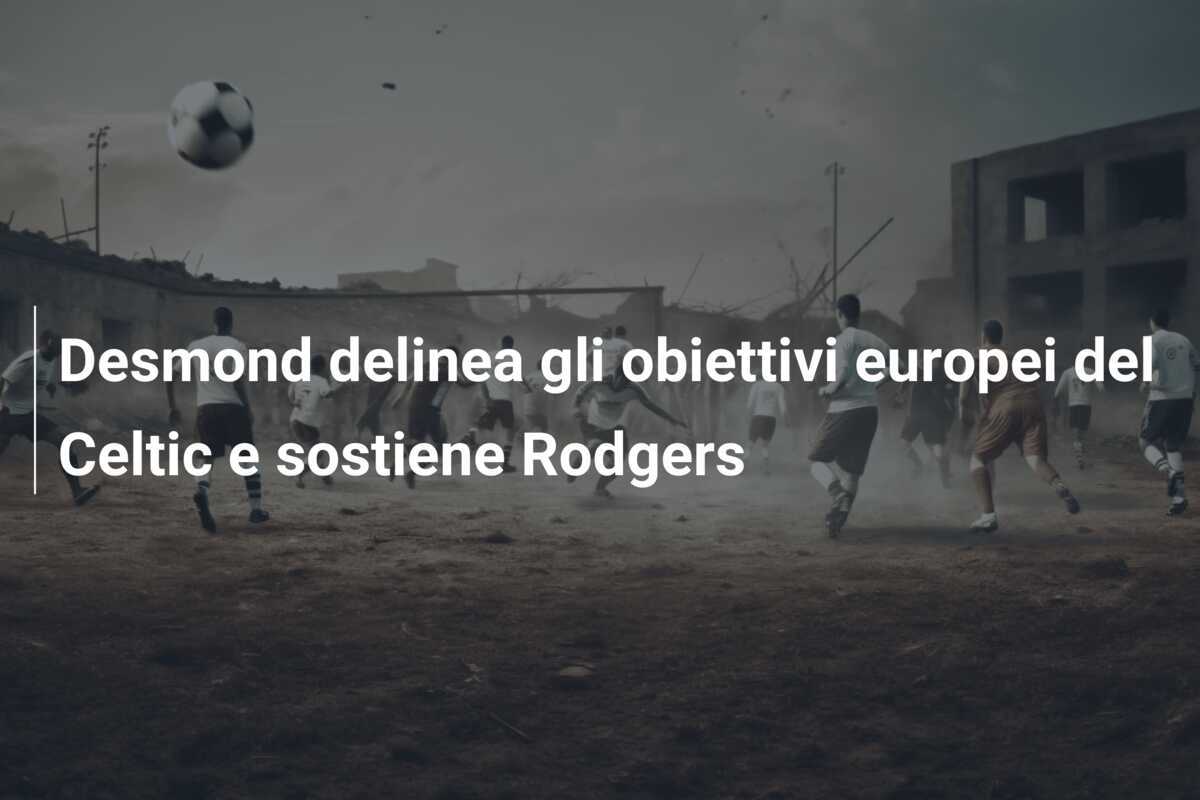Desmond delinea gli obiettivi europei del Celtic e sostiene Rodgers