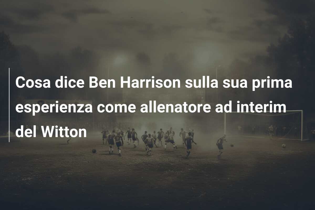 Cosa dice Ben Harrison sulla sua prima esperienza come allenatore ad interim del Witton