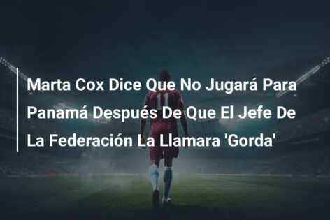 Marta Cox Dice Que No Jugará Para Panamá Después De Que El Jefe De La Federación La Llamara ‘Gorda’
