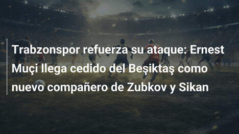 Trabzonspor refuerza su ataque: Ernest Muçi llega cedido del Beşiktaş como nuevo compañero de Zubkov y Sikan
