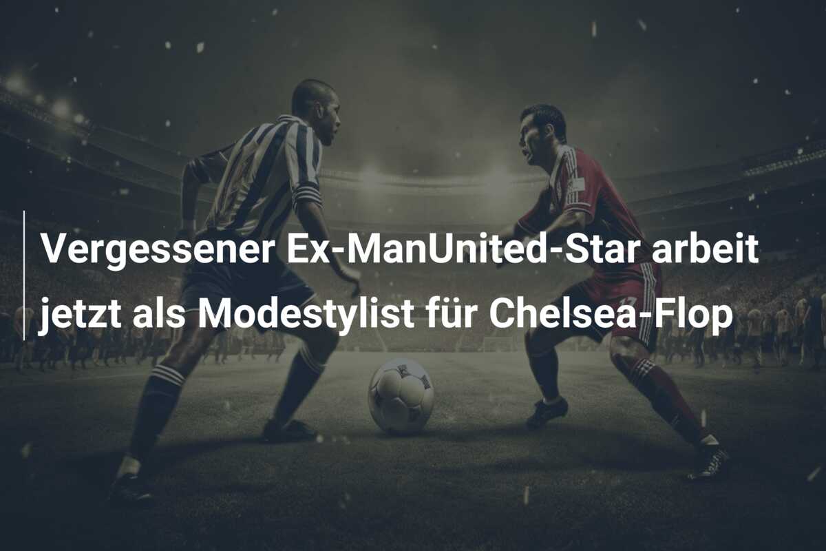 Vergessener Ex-ManUnited-Star arbeit jetzt als Modestylist für Chelsea-Flop
