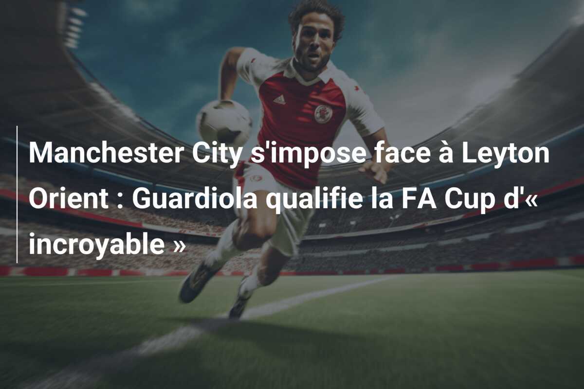 Manchester City s'impose face à Leyton Orient : Guardiola qualifie la FA Cup d'« incroyable »