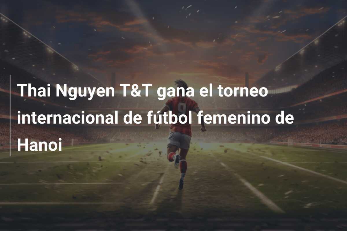 Thai Nguyen T&T gana el torneo internacional de fútbol femenino de Hanoi