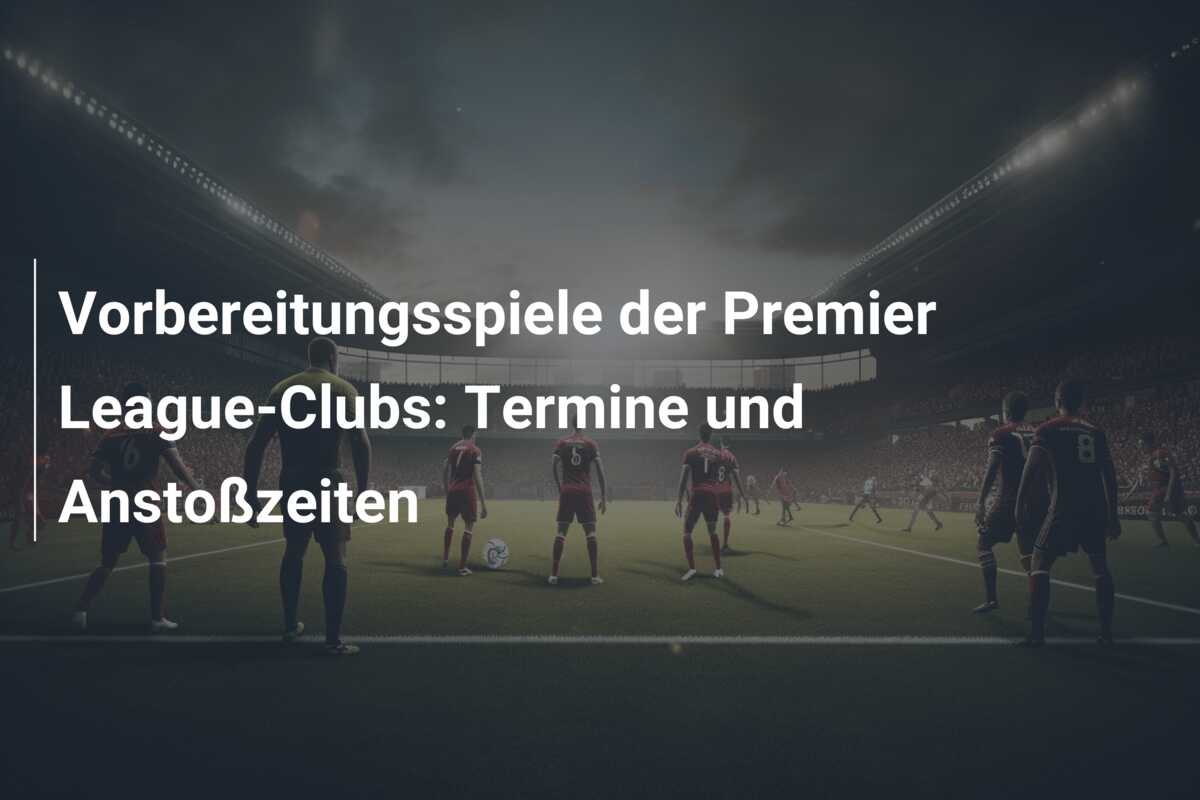 Vorbereitungsspiele der Premier League-Clubs: Termine und Anstoßzeiten