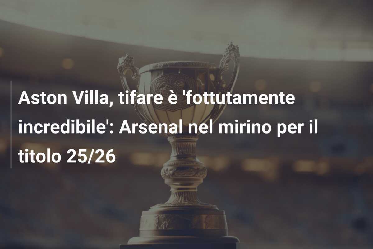 Aston Villa, tifare è 'fottutamente incredibile': Arsenal nel mirino per il titolo 25/26