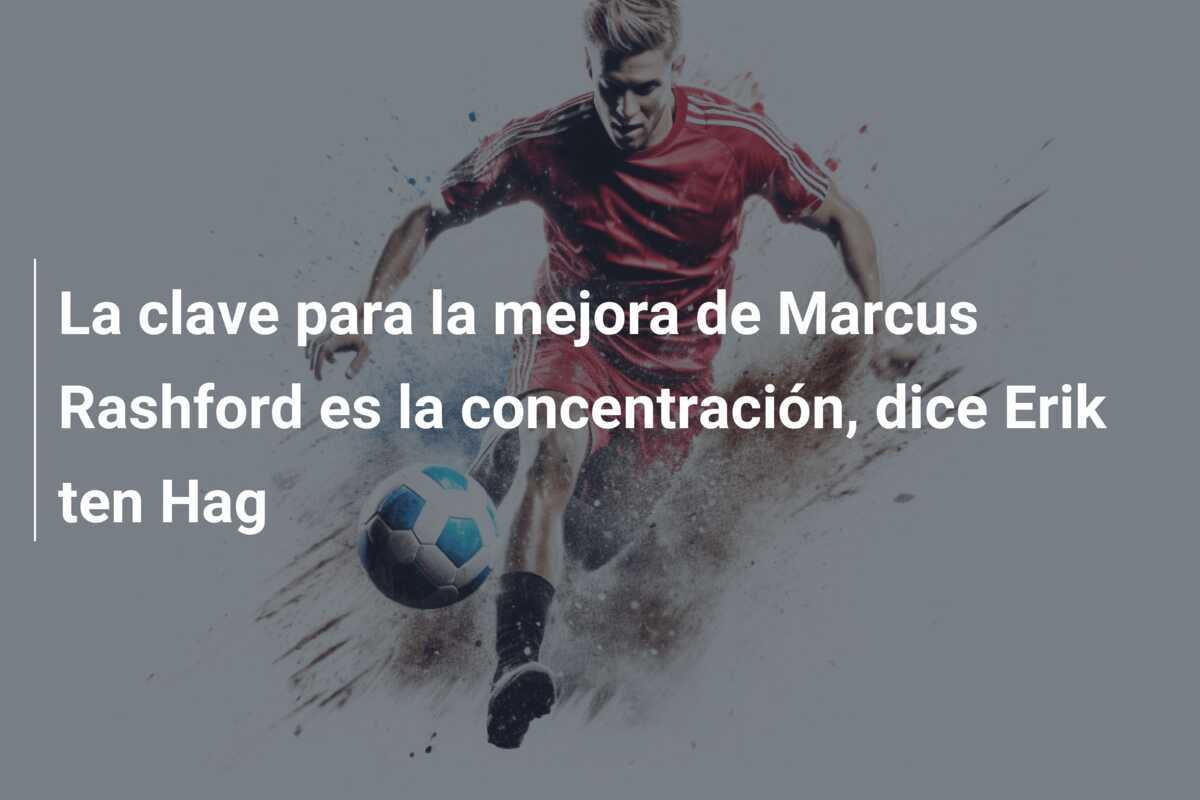 La clave para la mejora de Marcus Rashford es la concentración, dice Erik ten Hag