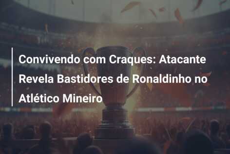 Convivendo com Craques: Atacante Revela Bastidores de Ronaldinho no Atlético Mineiro