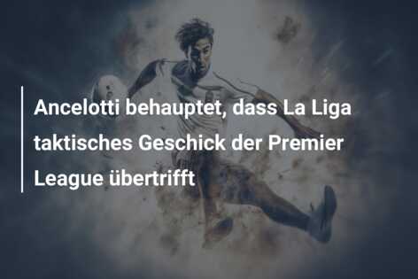 Ancelotti behauptet, dass La Liga taktisches Geschick der Premier League übertrifft