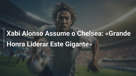Xabi Alonso Assume o Chelsea: «Grande Honra Liderar Este Gigante»