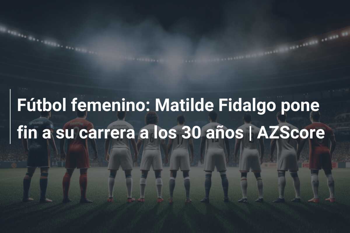 Fútbol femenino: Matilde Fidalgo pone fin a su carrera a los 30 años | AZScore