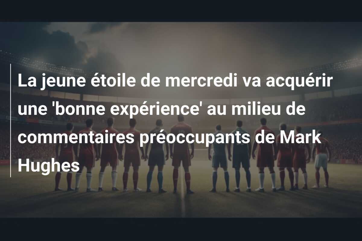 La jeune étoile de mercredi va acquérir une 'bonne expérience' au milieu de commentaires préoccupants de Mark Hughes