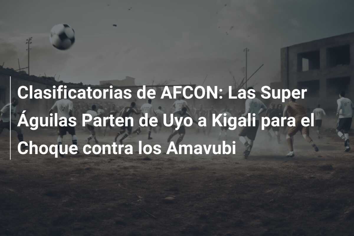 Clasificatorias de AFCON: Las Super Águilas Parten de Uyo a Kigali para el Choque contra los Amavubi