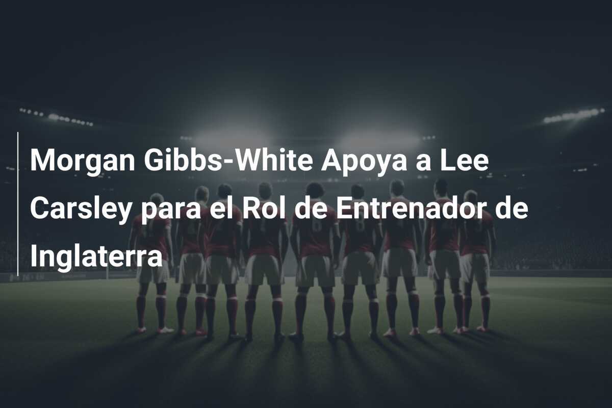 Morgan Gibbs-White Apoya a Lee Carsley para el Rol de Entrenador de Inglaterra