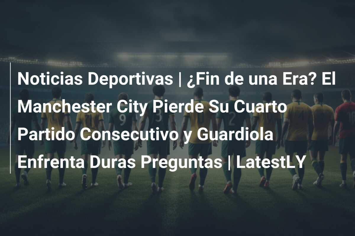 Noticias Deportivas | ¿Fin de una Era? El Manchester City Pierde Su Cuarto Partido Consecutivo y Guardiola Enfrenta Duras Preguntas | LatestLY