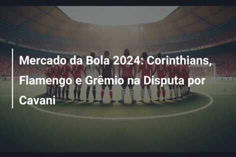Mercado da Bola 2024: Corinthians, Flamengo e Grêmio na Disputa por Cavani