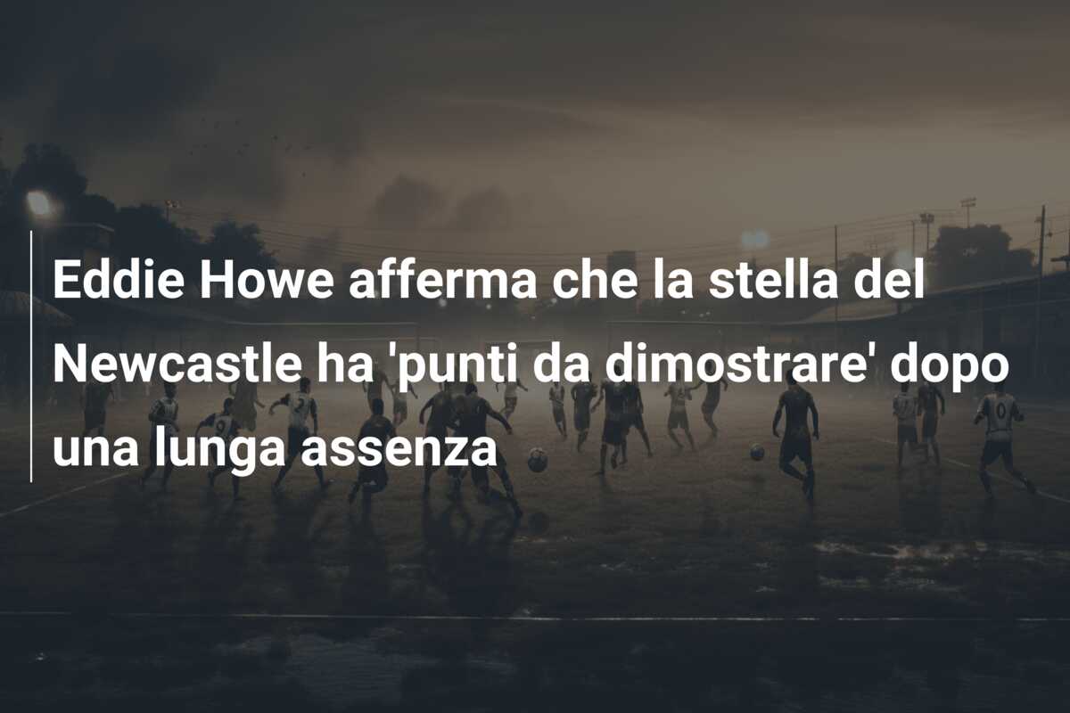 Eddie Howe afferma che la stella del Newcastle ha ‘punti da dimostrare’ dopo una lunga assenza