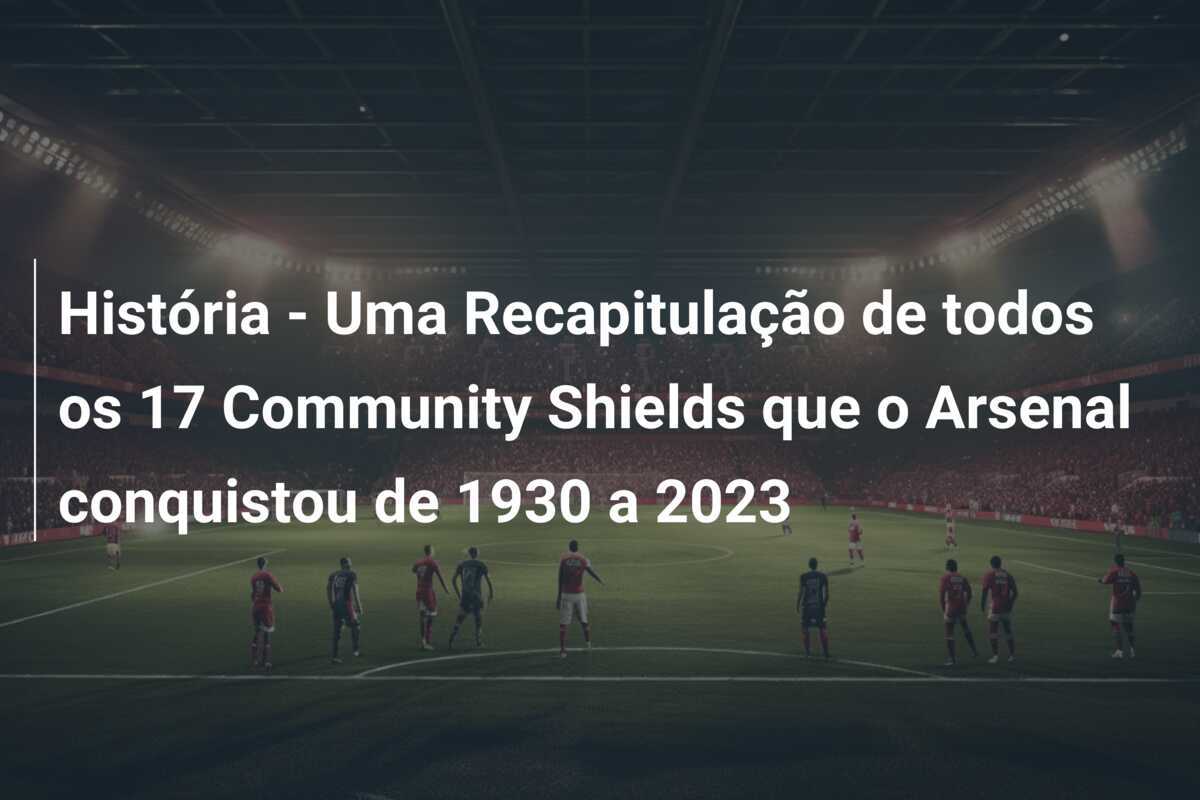 História - Uma Recapitulação de todos os 17 Community Shields que o Arsenal conquistou de 1930 a 2023
