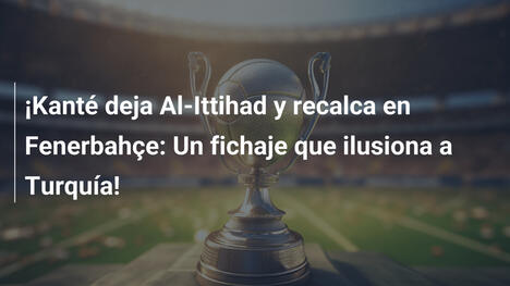 ¡Kanté deja Al-Ittihad y recalca en Fenerbahçe: Un fichaje que ilusiona a Turquía!
