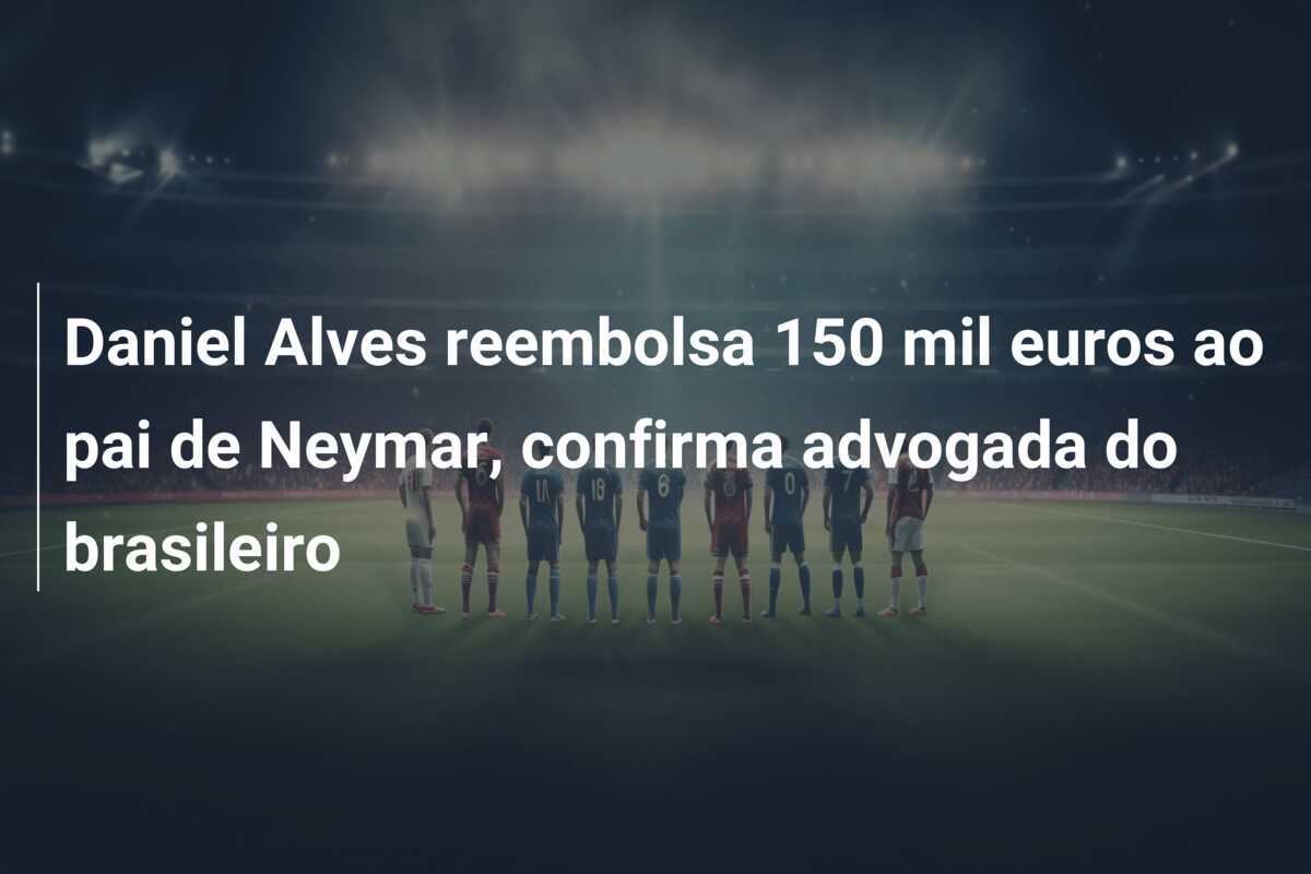 Daniel Alves reembolsa 150 mil euros ao pai de Neymar, confirma advogada do brasileiro