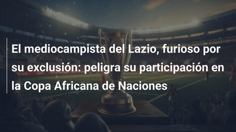 El mediocampista del Lazio, furioso por su exclusión: peligra su participación en la Copa Africana de Naciones