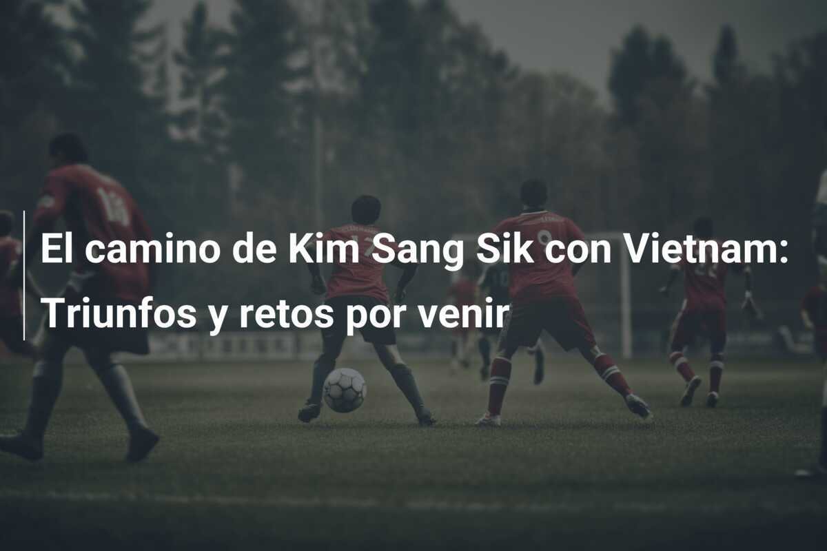 El camino de Kim Sang Sik con Vietnam: Triunfos y retos por venir