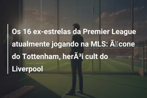 Os 16 ex-estrelas da Premier League atualmente jogando na MLS: Ãcone do Tottenham, herÃ³i cult do Liverpool