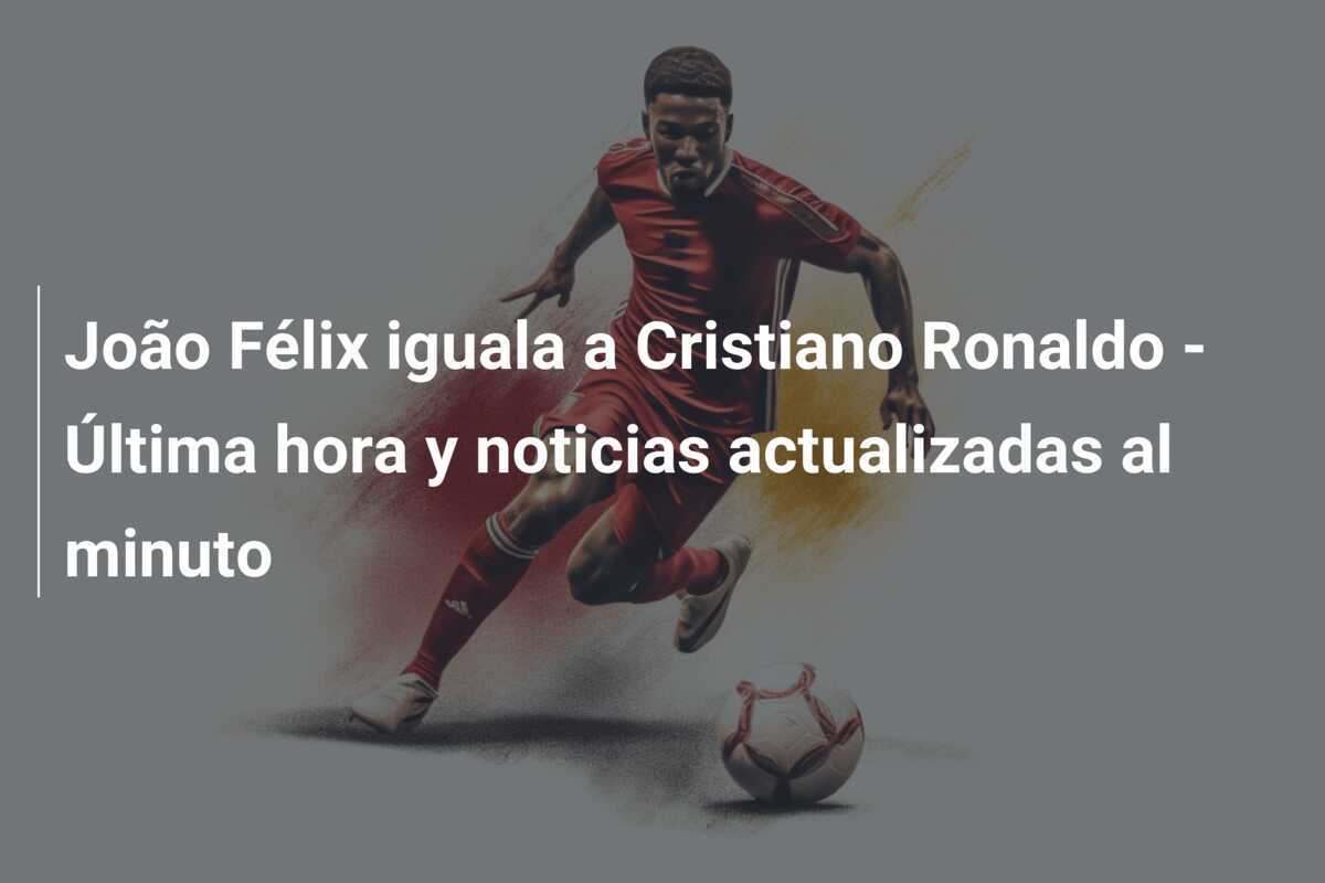João Félix iguala a Cristiano Ronaldo – Última hora y noticias actualizadas al minuto