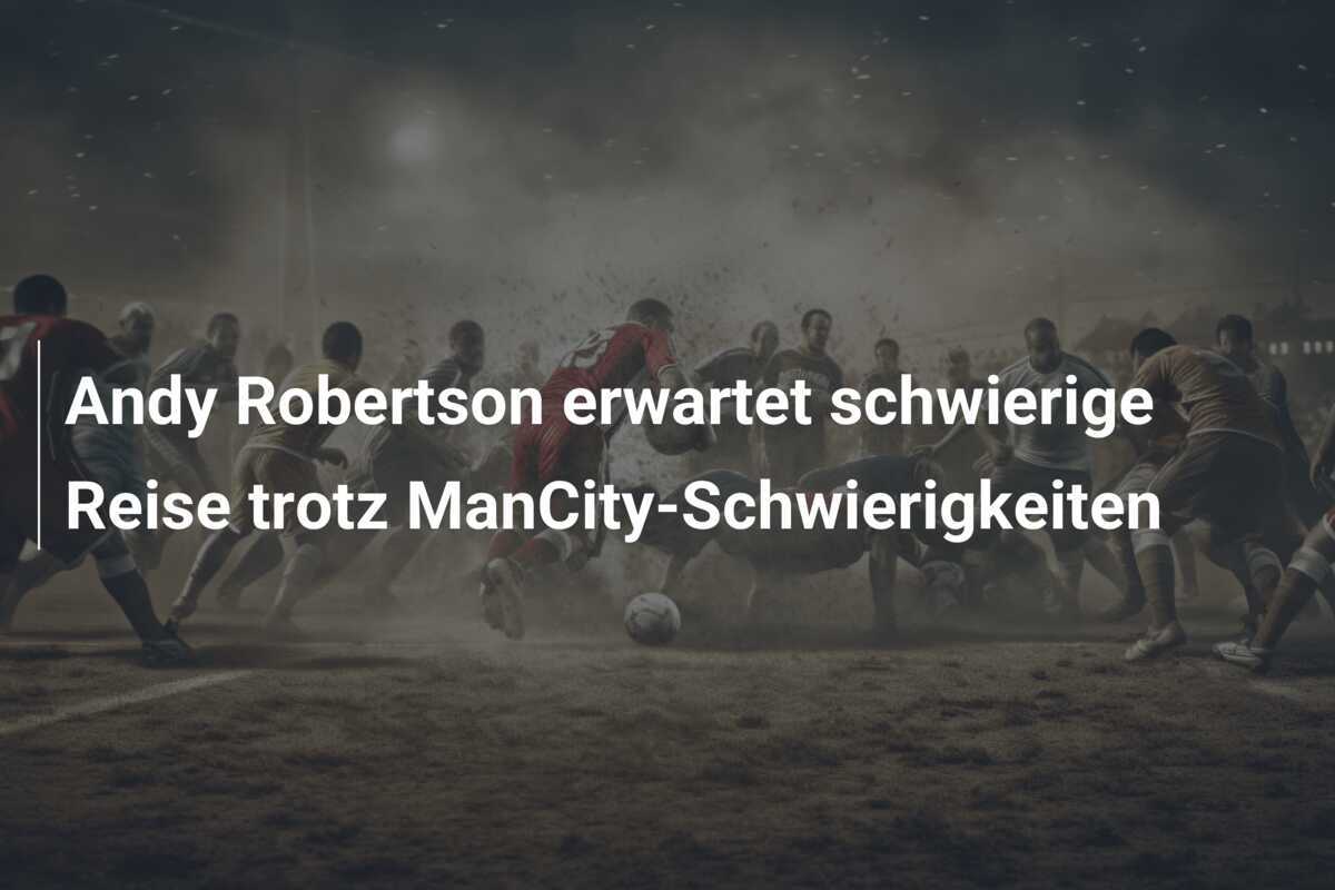 Andy Robertson erwartet schwierige Reise trotz ManCity-Schwierigkeiten