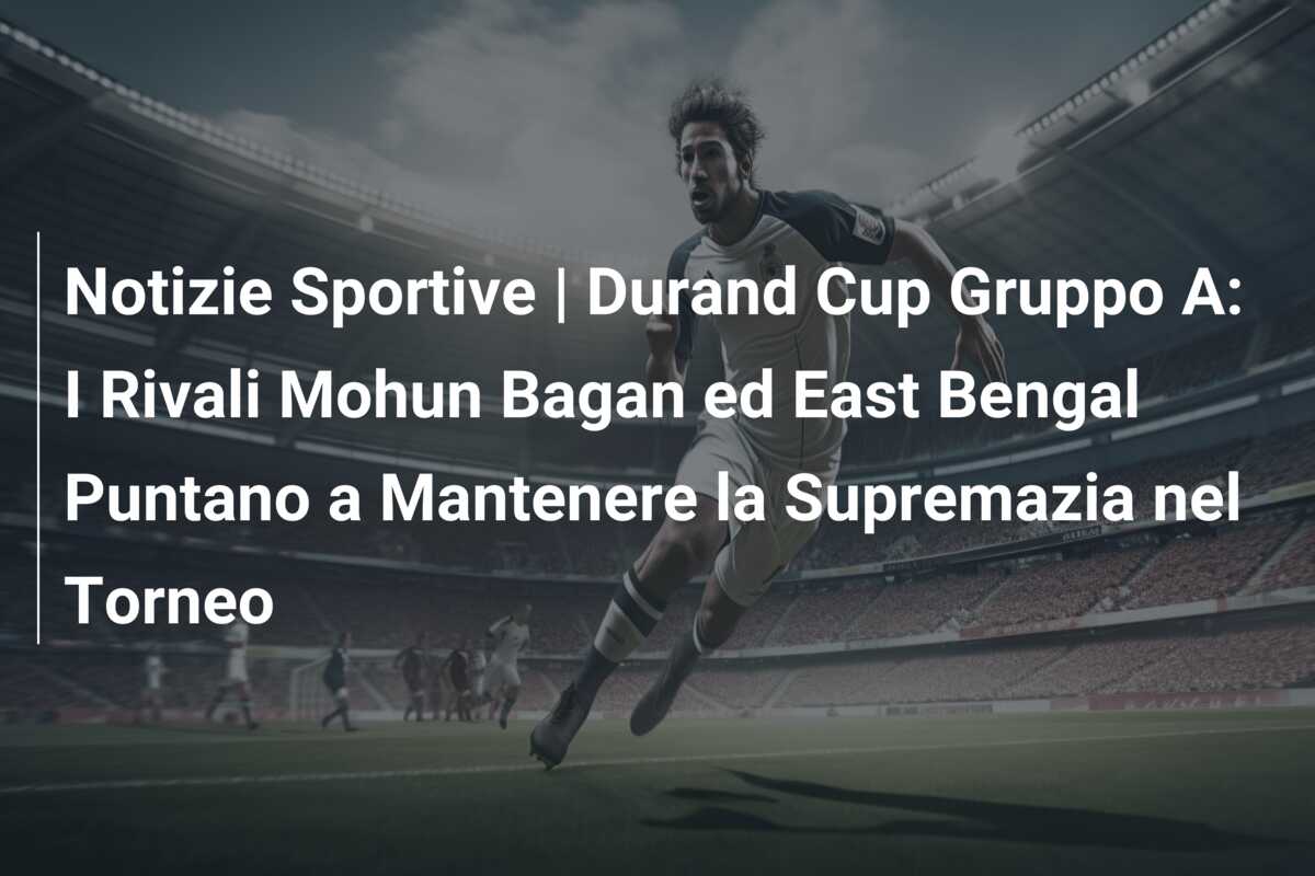 Notizie Sportive | Durand Cup Gruppo A: I Rivali Mohun Bagan ed East Bengal Puntano a Mantenere la Supremazia nel Torneo
