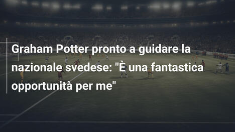 Graham Potter pronto a guidare la nazionale svedese: "È una fantastica opportunità per me"