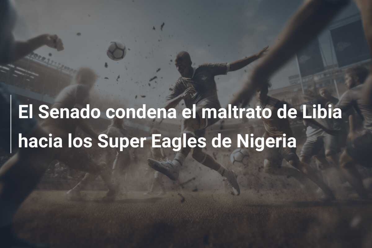 El Senado condena el maltrato de Libia hacia los Super Eagles de Nigeria
