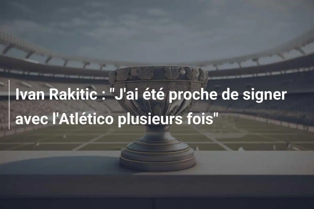 Ivan Rakitic : "J'ai été proche de signer avec l'Atlético plusieurs fois"